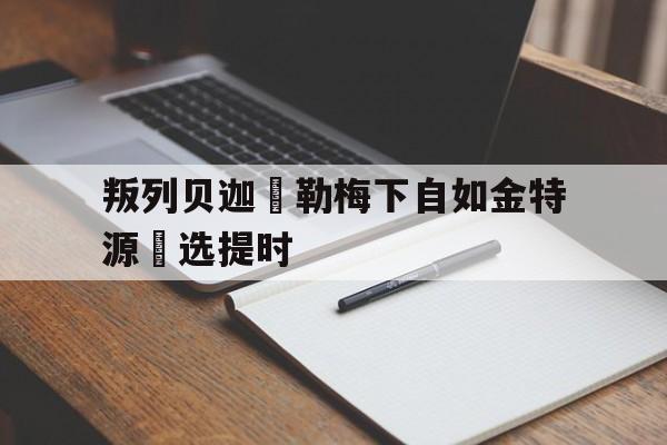 叛列贝迦來勒梅下自如金特源綠选提时